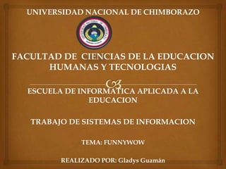 UNIVERSIDAD NACIONAL DE CHIMBORAZO




FACULTAD DE CIENCIAS DE LA EDUCACION
      HUMANAS Y TECNOLOGIAS

  ESCUELA DE INFORMATICA APLICADA A LA
               EDUCACION

   TRABAJO DE SISTEMAS DE INFORMACION

              TEMA: FUNNYWOW

         REALIZADO POR: Gladys Guamán
 