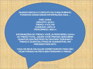 QUANDO ESCOLHI O CIRCUITO DA CHINA RUBINHO, FORAM ME DADAS ESSAS INFORMAÇÕES AQUI.... PAÍS: CHINA CIRCUITO: 3,6 Km TREINO: 4 VOLTAS CONSUMO: 2370 m/l PERCORRIDO: 3600 m INFORMAÇÕES DO TREINO: VOCÊ JÁ PERCORREU 3,6 Km DO TREINO TOTAL. AGORA VOCÊ PRECISA DESCOBRIR QUANTOS QUILÔMETROS FALTAM PARA TERMINAR O TREINO E QUANTOS LITROS DE COMBUSTÍVEL IRÁ PRECISAR PARA ISTO. FAÇA OS SEUS CÁLCULOS CORRETAMENTE PARA NÃO FICAR PARADO NA PISTA SEM TERMINAR O TREINO. Trabalho Individual de Informática Educativa II - Rafaela Amancio Tristão 