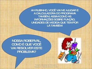 NOSSA ROBERVAL, COMO É QUE VOCÊ VAI RESOLVER ESTE PROBLEMA? AH RUBINHO, VOCÊ VAI ME AJUDAR E A CALCULADORA DO PROGRAMA TAMBÉM, ASSIM COMO AS INFORMAÇÕES SOBRE FUNÇÃO, UNIDADES DE MEDIDA QUE TEM POR LÁ TAMBÉM! Trabalho Individual de Informática Educativa II - Rafaela Amancio Tristão 