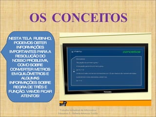 OS CONCEITOS Trabalho Individual de Informática Educativa II - Rafaela Amancio Tristão NESTA TELA  RUBINHO, PODEMOS OBTER INFORMAÇÕES IMPORTANTES PARA A RESOLUÇÃO DO NOSSO PROBLEMA, COMO SOBRE CONVERTER METROS EM QUILÔMETROS E ALGUMAS INFORMAÇÕES SOBRE REGRA DE TRÊS E FUNÇÃO. VAMOS FICAR ATENTOS! 