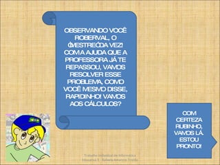 OBSERVANDO VOCÊ ROBERVAL, O “MESTRE” DA VEZ! COM A AJUDA QUE A PROFESSORA JÁ TE REPASSOU, VAMOS RESOLVER ESSE PROBLEMA, COMO VOCÊ MESMO DISSE, RAPIDINHO! VAMOS AOS CÁLCULOS? COM CERTEZA RUBINHO, VAMOS LÁ. ESTOU PRONTO! Trabalho Individual de Informática Educativa II - Rafaela Amancio Tristão 