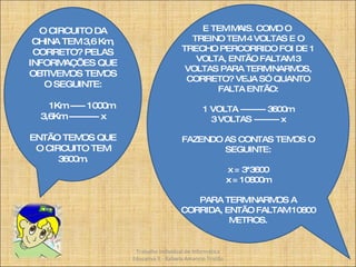 O CIRCUITO DA CHINA TEM 3,6 Km, CORRETO? PELAS INFORMAÇÕES QUE OBTIVEMOS TEMOS O SEGUINTE: 1Km ----- 1000m 3,6Km ---------- x ENTÃO TEMOS QUE O CIRCUITO TEM 3600m. E TEM MAIS. COMO O  TREINO TEM 4 VOLTAS E O TRECHO PERCORRIDO FOI DE 1 VOLTA, ENTÃO FALTAM 3 VOLTAS PARA TERMINARMOS, CORRETO? VEJA SÓ QUANTO FALTA ENTÃO: 1 VOLTA --------- 3600m 3 VOLTAS --------- x FAZENDO AS CONTAS TEMOS O SEGUINTE: x = 3*3600 x = 10800m PARA TERMINARMOS A CORRIDA, ENTÃO FALTAM 10800 METROS. Trabalho Individual de Informática Educativa II - Rafaela Amancio Tristão 