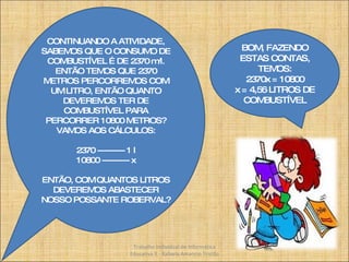 CONTINUANDO A ATIVIDADE, SABEMOS QUE O CONSUMO DE COMBUSTÍVEL É DE 2370 m/l. ENTÃO TEMOS QUE 2370 METROS PERCORREMOS COM UM LITRO, ENTÃO QUANTO DEVEREMOS TER DE COMBUSTÍVEL PARA PERCORRER 10800 METROS? VAMOS AOS CÁLCULOS: 2370 ---------- 1 l 10800 ---------- x ENTÃO, COM QUANTOS LITROS DEVEREMOS ABASTECER NOSSO POSSANTE ROBERVAL? BOM, FAZENDO ESTAS CONTAS, TEMOS: 2370x = 10800 x = 4,56 LITROS DE COMBUSTÍVEL Trabalho Individual de Informática Educativa II - Rafaela Amancio Tristão 