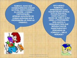 RUBINHO, ACHO QUE CONSEGUIREMOS CHEGAR NO FINAL DESTA CORRIDA.  EU ADOREI  A NOSSA PARTICIPAÇÃO. APRENDI UM MONTÃO DE COISAS ALÉM DAS QUE A PROFESSORA JÁ TINHA ME PASSADO. ISTO MESMO ROBERVAL! APRENDEMOS COMO TRANSFORMAR METROS EM QUILÔMETROS, COMO UTILIZAR A REGRA DE TRÊS E ALÉM DISSO, A PROFESSORA NOS AJUDOU A PESQUISAR PARA QUE SERVEM TANTOS INVESTIMENTOS E PESQUISAS NA FÓRMULA 1, NÃO É VERDADE? Trabalho Individual de Informática Educativa II - Rafaela Amancio Tristão 