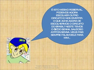 É ISTO MESMO ROBERVAL. PODEMOS AGORA ESCOLHER OUTRO CIRCUITO E NOS DIVERTIR. O QUE ACHA AGORA DE ESCOLHERMOS O CIRCUITO DO BRASIL? NESTE TEMOS O “S” DO SENNA, SAUDOSO AYRTON SENNA. MEUS PAIS SEMPRE FALAM DELE PARA MIM... Trabalho Individual de Informática Educativa II - Rafaela Amancio Tristão 