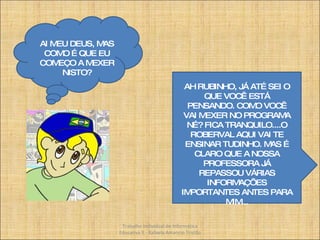 AI MEU DEUS, MAS COMO É QUE EU COMEÇO A MEXER NISTO? AH RUBINHO, JÁ ATÉ SEI O QUE VOCÊ ESTÁ PENSANDO. COMO VOCÊ VAI MEXER NO PROGRAMA NÉ? FICA TRANQUILO....O ROBERVAL AQUI VAI TE ENSINAR TUDINHO. MAS É CLARO QUE A NOSSA PROFESSORA JÁ REPASSOU VÁRIAS INFORMAÇÕES IMPORTANTES ANTES PARA MIM... Trabalho Individual de Informática Educativa II - Rafaela Amancio Tristão 