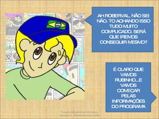 AH ROBERVAL, NÃO SEI NÃO. TO ACHANDO ISSO TUDO MUITO COMPLICADO. SERÁ QUE IREMOS CONSEGUIR MESMO? É CLARO QUE VAMOS RUBINHO...E VAMOS COMEÇAR PELAS INFORMAÇÕES DO PROGRAMA Trabalho Individual de Informática Educativa II - Rafaela Amancio Tristão 