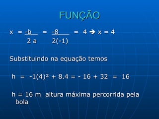 FUNÇÃO x  =  -b  =  -8  =  4    x = 4  2 a  2(-1)  Substituindo na equação temos h  =  -1(4)² + 8.4 = - 16 + 32  =  16 h = 16 m  altura máxima percorrida pela bola 