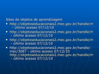 Sites de objetos de aprendizagem http://objetoseducacionais2.mec.gov.br/handle/mec/4785   - último acesso 07/12/10 http://objetoseducacionais2.mec.gov.br/handle/mec/4838  - último acesso 07/12/10 http://objetoseducacionais2.mec.gov.br/handle/mec/11400  - último acesso 07/12/10 http://objetoseducacionais2.mec.gov.br/handle/mec/3087 - último acesso 07/12/10  http://objetoseducacionais2.mec.gov.br/handle/mec/12689  - último acesso 07/12/10 