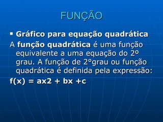 FUNÇÃO Gráfico para equação quadrática A  função quadrática  é uma função equivalente a uma equação do 2º grau. A função de 2°grau ou função quadrática é definida pela expressão:  f(x) = ax2 + bx +c 