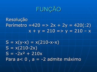 FUNÇÃO Resolução Perímetro =420 => 2x + 2y = 420(:2) x + y = 210 => y = 210 – x S = x(y-x) = x(210-x-x) S = x(210-2x) S = -2x² + 210x Para a< 0 , a = -2 admite máximo 