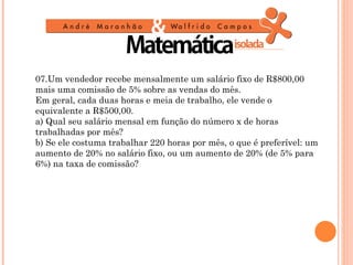 07.Um vendedor recebe mensalmente um salário fixo de R$800,00
mais uma comissão de 5% sobre as vendas do mês.
Em geral, cada duas horas e meia de trabalho, ele vende o
equivalente a R$500,00.
a) Qual seu salário mensal em função do número x de horas
trabalhadas por mês?
b) Se ele costuma trabalhar 220 horas por mês, o que é preferível: um
aumento de 20% no salário fixo, ou um aumento de 20% (de 5% para
6%) na taxa de comissão?
 