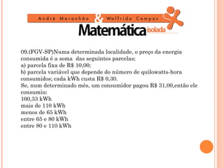 09.(FGV-SP)Numa determinada localidade, o preço da energia
consumida é a soma das seguintes parcelas;
a) parcela fixa de R$ 10,00;
b) parcela variável que depende do número de quilowatts-hora
consumidos; cada kWh custa R$ 0,30.
Se, num determinado mês, um consumidor pagou R$ 31,00,então ele
consumiu:
100,33 kWh
mais de 110 kWh
menos de 65 kWh
entre 65 e 80 kWh
entre 80 e 110 kWh
 