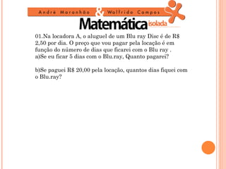 01.Na locadora A, o aluguel de um Blu ray Disc é de R$
2,50 por dia. O preço que vou pagar pela locação é em
função do número de dias que ficarei com o Blu ray .
a)Se eu ficar 5 dias com o Blu.ray, Quanto pagarei?

b)Se paguei R$ 20,00 pela locação, quantos dias fiquei com
o Blu.ray?
 