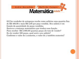 02.Um vendedor de autopeças recebe como salários uma quantia fixa
de R$ 400,00 e mais R$ 2,00 por peça vendida. Seu salário é em
função da quantidade de peças vendidas.
Escreva a sentença matemática que traduz essa função.
Para receber R$ 2.000,00 quantas peças ele tem de vender?
Se ele vender 380 peças, qual será o seu salário?
Conforme o valor de x aumenta, o valor de y também aumenta?
 
 