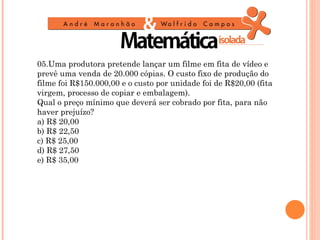 05.Uma produtora pretende lançar um filme em fita de vídeo e
prevê uma venda de 20.000 cópias. O custo fixo de produção do
filme foi R$150.000,00 e o custo por unidade foi de R$20,00 (fita
virgem, processo de copiar e embalagem).
Qual o preço mínimo que deverá ser cobrado por fita, para não
haver prejuízo?
a) R$ 20,00
b) R$ 22,50
c) R$ 25,00
d) R$ 27,50
e) R$ 35,00
 