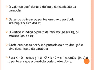 

O valor do coeficiente a define a concavidade da
parábola;



Os zeros definem os pontos em que a parábola
intercepta o eixo dos x;



O vértice V indica o ponto de mínimo (se a > 0), ou
máximo (se a< 0);



A reta que passa por V e é paralela ao eixo dos y é o
eixo de simetria da parábola;



Para x = 0 , temos y = a · 02 + b · 0 + c = c; então (0, c) é
o ponto em que a parábola corta o eixo dos y.

 