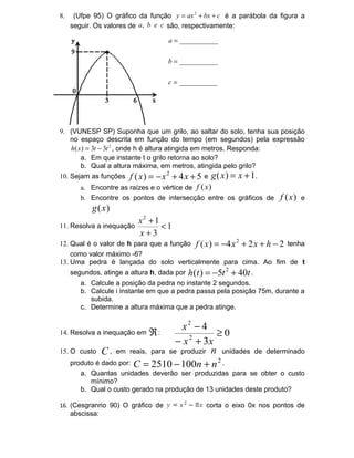 8.    (Ufpe 95) O gráfico da função y = ax 2 + bx + c é a parábola da figura a
     seguir. Os valores de a, b e c são, respectivamente:

                                     a = ___________


                                     b = ___________


                                     c = ___________




9. (VUNESP SP) Suponha que um grilo, ao saltar do solo, tenha sua posição
   no espaço descrita em função do tempo (em segundos) pela expressão
   h ( x ) = 3t − 3t 2 , onde h é altura atingida em metros. Responda:
        a. Em que instante t o grilo retorna ao solo?
        b. Qual a altura máxima, em metros, atingida pelo grilo?
10. Sejam as funções    f ( x ) = − x 2 + 4 x + 5 e g ( x ) = x + 1.
        a. Encontre as raízes e o vértice de f (x )
        b. Encontre os pontos de intersecção entre os gráficos de            f (x )   e
            g (x )
                           x2 + 1
11. Resolva a inequação           <1
                           x+3
12. Qual é o valor de h para que a função f ( x ) = −4 x 2 + 2 x + h − 2 tenha
    como valor máximo -6?
13. Uma pedra é lançada do solo verticalmente para cima. Ao fim de t
     segundos, atinge a altura h, dada por   h (t ) = −5t 2 + 40t .
        a. Calcule a posição da pedra no instante 2 segundos.
        b. Calcule i instante em que a pedra passa pela posição 75m, durante a
           subida.
        c. Determine a altura máxima que a pedra atinge.


14. Resolva a inequação em ℜ :
                                   x2 − 4
                                            ≥0
                                 − x 2 + 3x
15. O custo C , em reais, para se produzir n unidades                 de determinado
    produto é dado por: C = 2510 − 100n + n 2 .
        a. Quantas unidades deverão ser produzidas para se obter o custo
           mínimo?
        b. Qual o custo gerado na produção de 13 unidades deste produto?

16. (Cesgranrio 90) O gráfico de                   corta o eixo 0x nos pontos de
     abscissa:
 