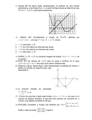 17. (Unesp 90) Na figura estão representados os gráficos de uma função
      polinomial g, e da função f(x) = x. A partir da figura pode-se determinar que
                          vale aproximadamente:




18.     (MACK- SP) Considerando a função de ℜ em ℜ ,                    definida   por
      y = ax 2 + bx + c , em que b 2 − 4ac < 0 e a < 0 , temos:

a-    y<0   para todo x ∈ ℜ
b-    y>0   se x for interior ao intervalo das raízes
c-    y>0   se x for exterior ao intervalo das raízes
d-    y>0   para todo x ∈ ℜ

19. (UFBA) { y ∈ ℜ / y ≤ 6} é o conjunto imagem da função f ( x) = − x 2 − 2 x + p se
    p é igual a
20. (PUC SP) Os valores de m ∈ ℜ para os quais o trinômio do 2º grau
     f ( x) = (m − 1) x 2 + mx + 1 tem dois zeros reais e distintos são:
21. Observe a figura. Nessa figura, está representada a parábola de vértice V,
    gráfico da função de segundo grau cuja
    expressão é:




22. O conjunto solução da inequação
     x 2 − 5x + 6
                  ≥ 0 é:
         x −1
23. O lucro de uma loja é dado pela função L( x) = − x 2 + 7 x − 6 , em que x é o
    número de objetos vendidos. A loja terá lucro positivo se, somente se, o
    número x de objetos vendidos for tal que:
                                                                  4 − x 2 , se x ≤ 1
24. (PUC-MG) Considere a função real definida por f (x) =                            .
                                                                  2(x + 1), se x > 1
                           f (3) − f (1)
    Então o valor da razão               é igual a:
                           f (2) + f (0)
 
