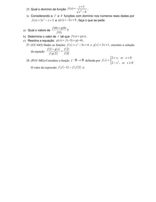 x +1
  25. Qual o domínio da função f ( x) =                   :
                                                   x2 − 9
  26. Considerando a f e g funções com domínio nos números reais dadas por
      f ( x) = 3 x 2 − x + 5 e g ( x) = −2 x + 9 , faça o que se pede:

                          f (0) + g (0)
a) Qual o valore de                       ?
                                f (1)
b) Determine o valor de x tal que f ( x) = g ( x) .
c) Resolva a equação: g ( x) = f (−3) + g (−4) .
  27. (UC-GO) Dadas as funções f ( x ) = x 2 − 5 x + 6 e g ( x ) = 2 x + 1 , encontre a solução
                   f (1) − g ( x ) f ( 2 )
      da equação                    =
                      f ( g ( 2) )    f ( 0)
                                                                            2 + x, se x < 0
  28. (PUC-MG)-Considere a função f : ℜ → ℜ definida por f ( x ) =                           .
                                                                            2 − x , se x ≥ 0
                                                                                  2


      O valor da expressão f ( f ( − 1) ) − f ( f ( 3) ) é:
 