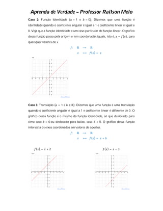 Aprenda de Verdade – Professor Railson Melo
Caso 2: Função Identidade ( = 1 e           = 0): Dizemos que uma função é
identidade quando o coeficiente angular é igual a 1 e coeficiente linear é igual a
0. Veja que a função identidade é um caso particular de função linear. O gráfico
dessa função passa pela origem e tem coordenadas iguais, isto é,     = ( ), para
quaisquer valores de .
                                 :   ℝ   ⟶     ℝ
                                          ⟼     ( )=




Caso 3: Translação ( = 1 e     ∈ ℝ): Dizemos que uma função é uma translação
quando o coeficiente angular é igual a 1 e coeficiente linear é diferente de 0. O
gráfico dessa função é o mesmo da função identidade, só que deslocado para
cima caso    > 0 ou deslocado para baixo, caso      < 0. O gráfico dessa função
intersecta os eixos coordenados em valores de opostos.
                                 :   ℝ   ⟶     ℝ
                                          ⟼     ( )=     +


     ( )=     +2                                             ( )=   −3
 