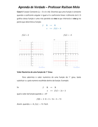 Aprenda de Verdade – Professor Railson Melo
Caso 4: Função Constante ( = 0 e     ∈ ℝ): Dizemos que uma função é constante
quando o coeficiente angular é igual a 0 e coeficiente linear é diferente de 0. O
gráfico dessa função é uma reta paralela ao eixo x que intersecta o eixo y no
ponto que determina a função
                                 :   ℝ    ⟶    ℝ
                                          ⟼    ( )=


       ( )=2                                                ( ) = −3




Valor Numérico de uma função do 1° Grau:

       Para sabermos o valor numérico de uma função do 1° grau, basta
substituir o   pelo número escolhido dentro da função. Exemplo:


Se                               :   ℝ    ⟶    ℝ
                                          ⟼     ( )= 2 −3
qual o valor da função quando    = 8?

                          (8) = 2 ∙ 8 − 3 = 16 − 3 = 13

Assim, quando     = 8, ( ) = 13. Fácil.
 