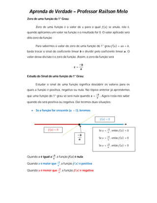 Aprenda de Verdade – Professor Railson Melo
Zero de uma função do 1° Grau:

       Zero de uma função é o valor de            para o qual ( ) se anula, isto é,
quando aplicamos um valor na função e o resultado for 0. O valor aplicado será
dito zero da função

       Para sabermos o valor do zero de uma função do 1° grau ( ) =               + ,
basta trocar o sinal do coeficiente linear       e dividir pelo coeficiente linear . O
valor dessa divisão é o zero da função. Assim, o zero da função será

                                             −
                                       =


Estudo do Sinal de uma função do 1° Grau:

       Estudar o sinal de uma função significa descobrir os valores para os
quais a função é positiva, negativa ou nula. No tópico anterior já aprendemos

que uma função do 1° grau só será nula quando            =    . Agora resta-nos saber

quando ela será positiva ou negativa. Daí teremos duas situações:

      Se a função for crescente ( > 0), teremos:

                                                               ( )>0



                  ( )<0                                      Se   =    , então ( ) = 0
                                        −
                                                             Se   >    , então ( ) > 0

                                                             Se   <    , então ( ) < 0



Quando     é igual a   , a função ( ) é nula;

Quando     é maior que    , a função ( ) é positiva;

Quando     é menor que     , a função ( ) é negativa;
 