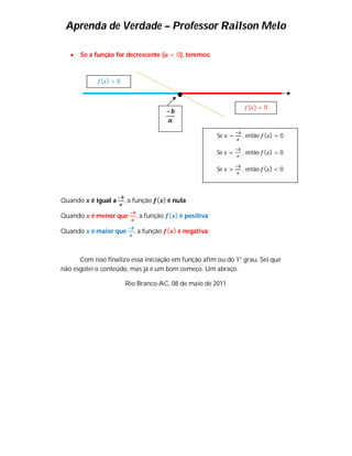 Aprenda de Verdade – Professor Railson Melo

      Se a função for decrescente ( < 0), teremos:


             ( )>0



                                                                  ( )<0
                                    −


                                                       Se   =   , então ( ) = 0

                                                       Se   <   , então ( ) > 0

                                                       Se   >   , então ( ) < 0




Quando    é igual a   , a função ( ) é nula;

Quando    é menor que     , a função ( ) é positiva;

Quando    é maior que    , a função ( ) é negativa;



      Com isso finalizo essa iniciação em função afim ou do 1° grau. Sei que
não esgotei o conteúdo, mas já é um bom começo. Um abraço.

                      Rio Branco-AC, 08 de maio de 2011
 