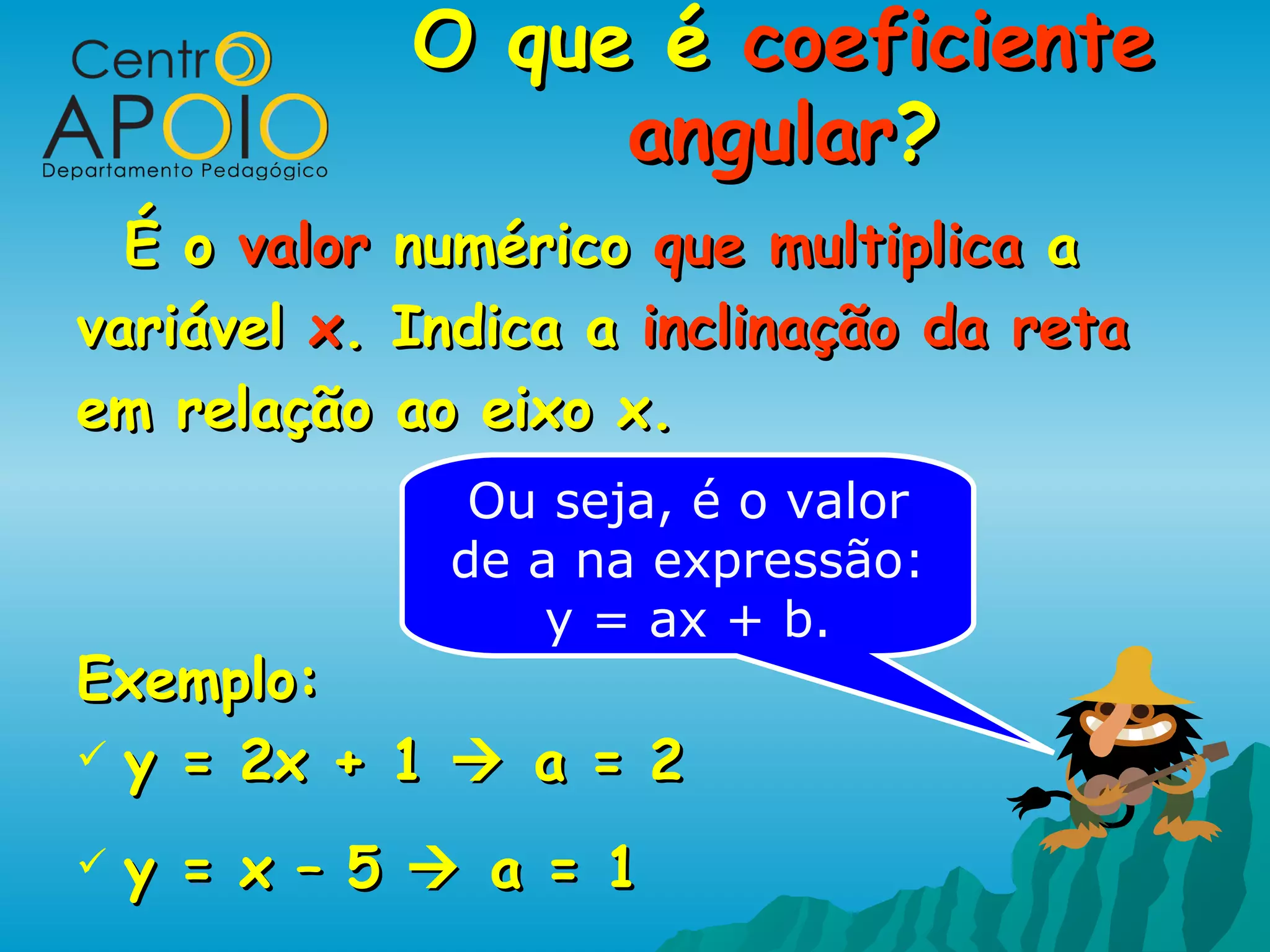 O que é coeficiente
                  angular?
  É o valor numérico que multiplica a
variável x. Indica a inclinação da reta
em relação ao eixo x.
               Ou seja, é o valor
              de a na expressão:
                  y = ax + b.
Exemplo:
 y = 2x + 1  a = 2

   y = x – 5  a = 1
 