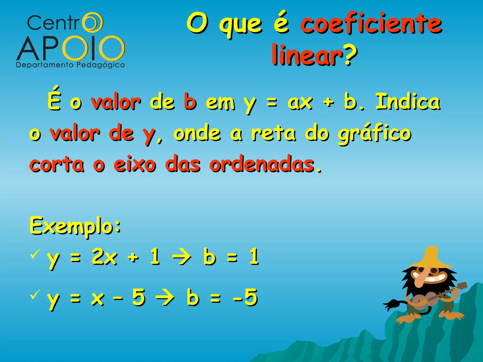 O que é coeficiente
                     linear?
  É o valor de b em y = ax + b. Indica
o valor de y, onde a reta do gráfico
corta o eixo das ordenadas.

Exemplo:
 y = 2x + 1  b = 1

   y = x – 5  b = -5
 