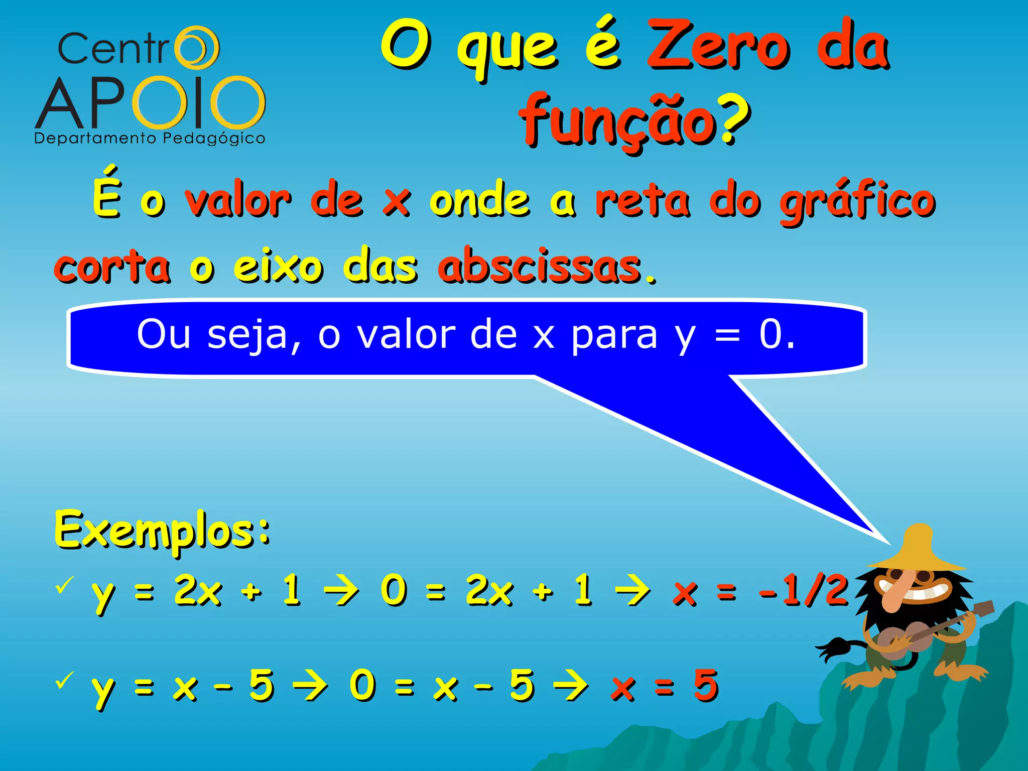 O que é Zero da
                      função?
  É o valor de x onde a reta do gráfico
corta o eixo das abscissas.
      Ou seja, o valor de x para y = 0.



Exemplos:
   y = 2x + 1  0 = 2x + 1  x = -1/2

   y = x – 5  0 = x – 5  x = 5
 