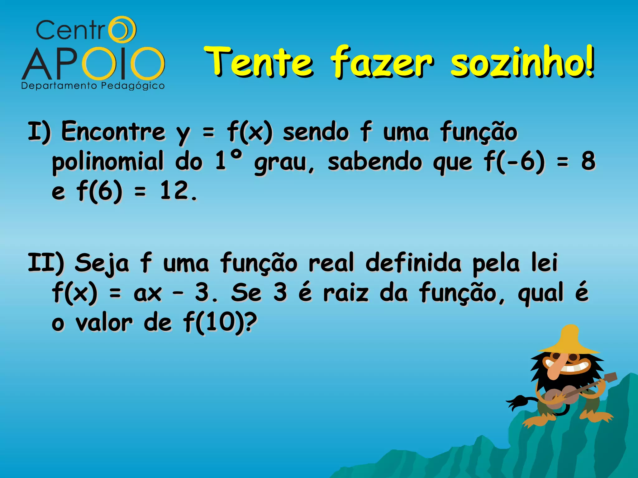 Tente fazer sozinho!
I) Encontre y = f(x) sendo f uma função
  polinomial do 1º grau, sabendo que f(-6) = 8
  e f(6) = 12.

II) Seja f uma função real definida pela lei
  f(x) = ax – 3. Se 3 é raiz da função, qual é
  o valor de f(10)?
 