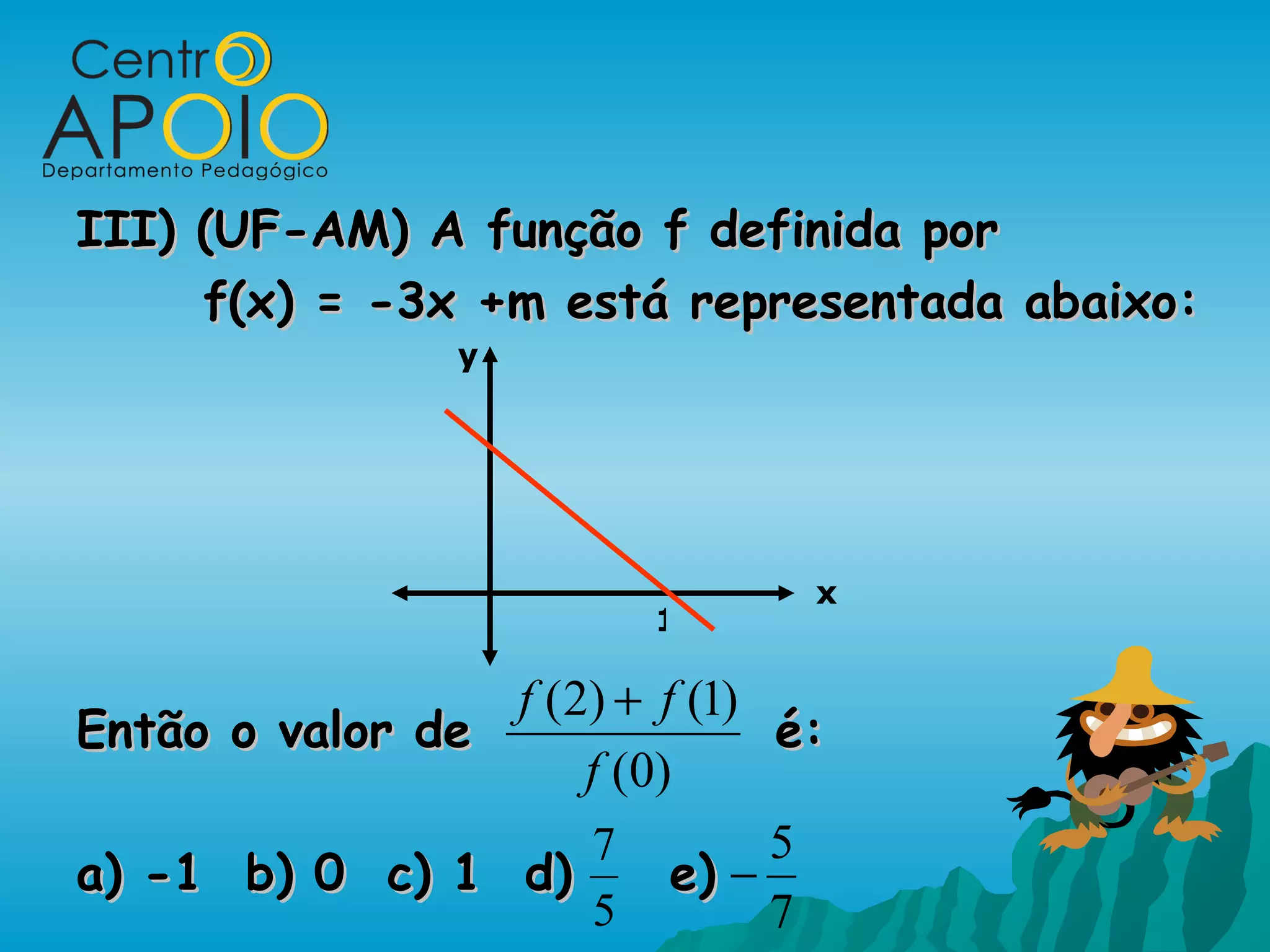 III) (UF-AM) A função f definida por
     f(x) = -3x +m está representada abaixo:
                 y




                                 x
                          1

                 f (2) + f (1)
Então o valor de                é:
                     f ( 0)
                     7          5
a) -1 b) 0 c) 1 d)         e) −
                      5         7
 