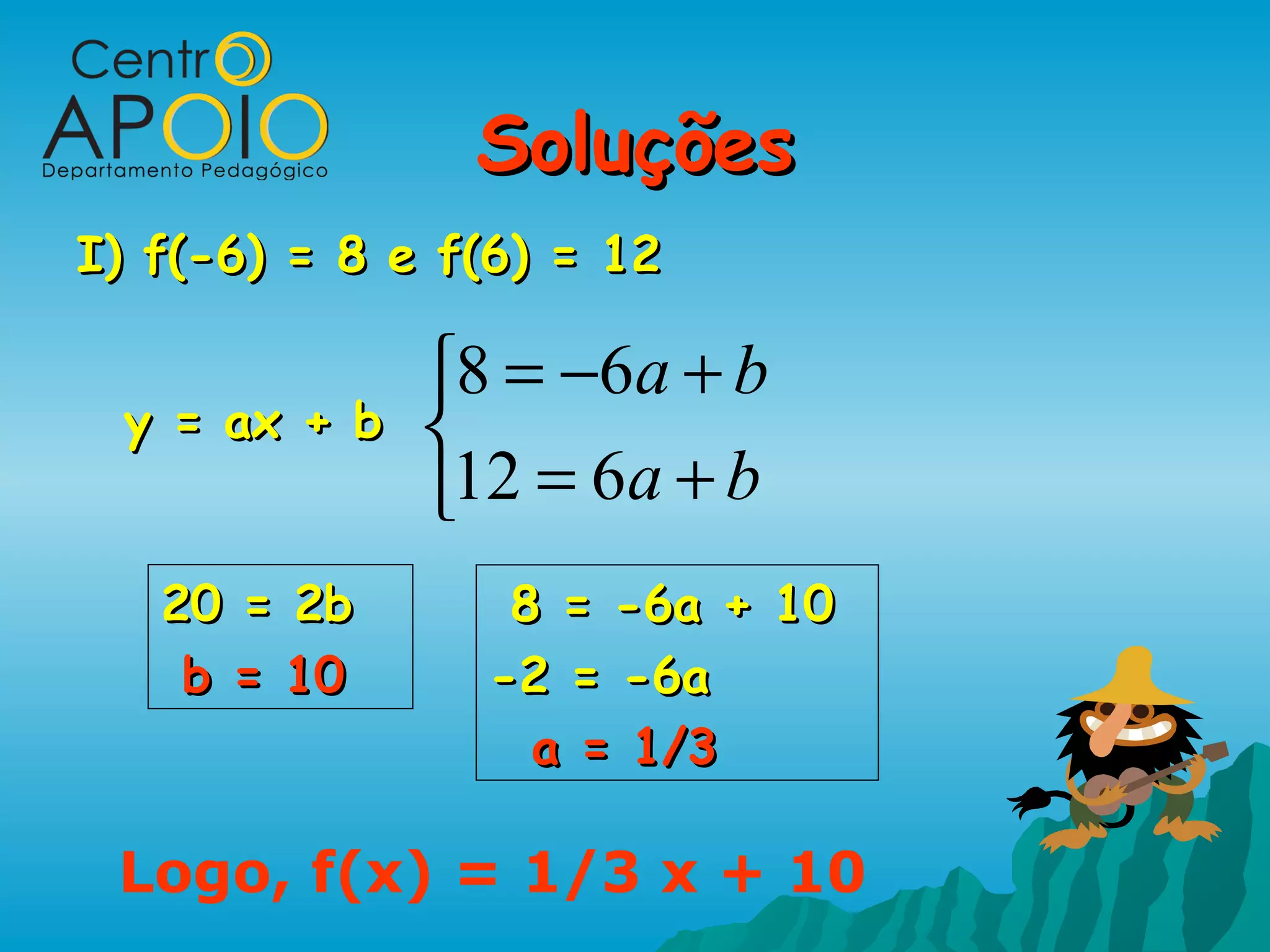 Soluções
I) f(-6) = 8 e f(6) = 12

              8 = −6a + b
 y = ax + b   
              12 = 6a + b
   20 = 2b       8 = -6a + 10
    b = 10      -2 = -6a
                  a = 1/3

 Logo, f(x) = 1/3 x + 10
 