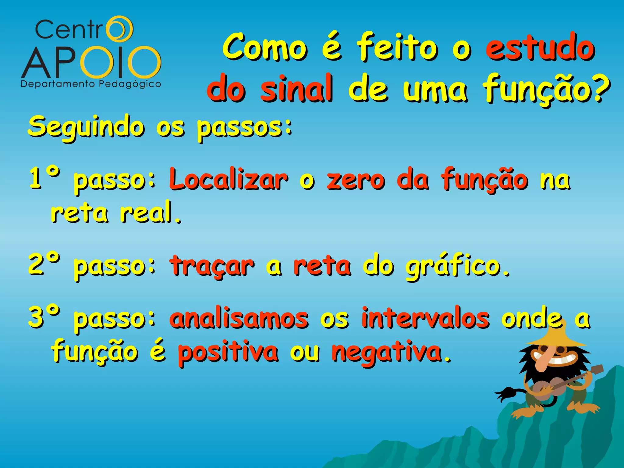 Como é feito o estudo
             do sinal de uma função?
Seguindo os passos:
1º passo: Localizar o zero da função na
 reta real.
2º passo: traçar a reta do gráfico.
3º passo: analisamos os intervalos onde a
 função é positiva ou negativa.
 
