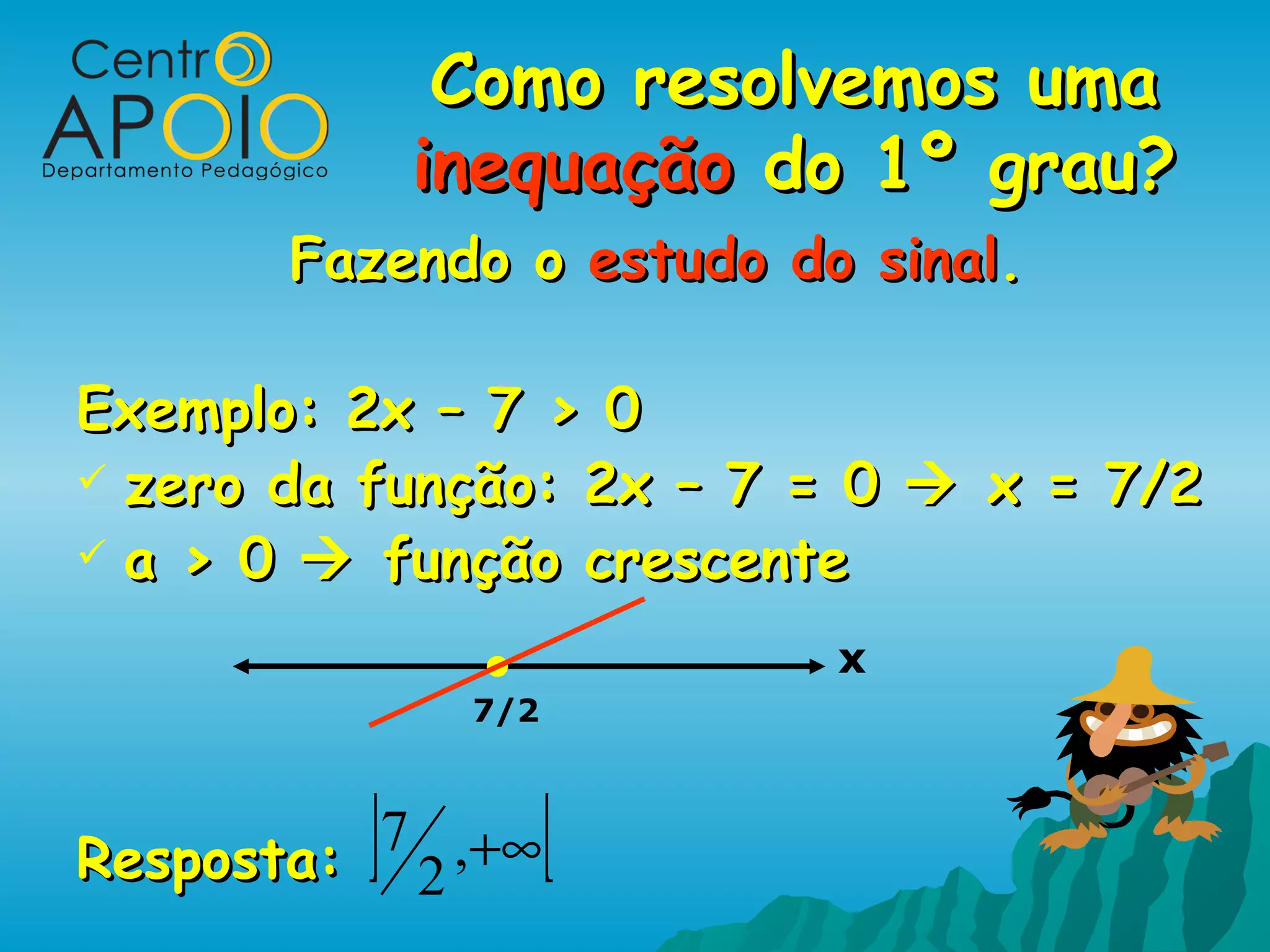Como resolvemos uma
             inequação do 1º grau?
        Fazendo o estudo do sinal.

Exemplo: 2x – 7 > 0
 zero da função: 2x – 7 = 0  x = 7/2
 a > 0  função crescente

                           x
               7/2



Resposta: ]7 2 ,+∞[
 