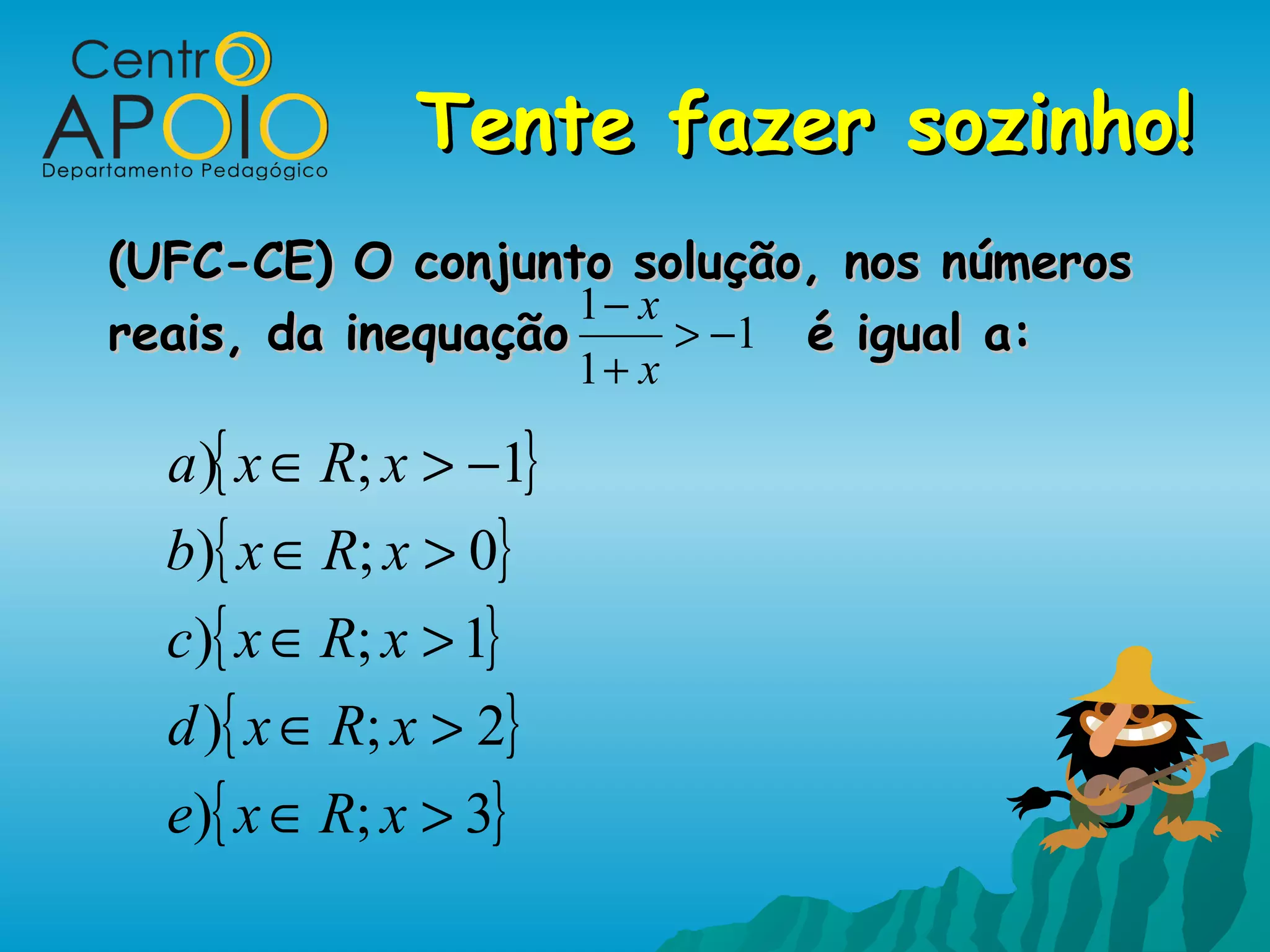 Tente fazer sozinho!
(UFC-CE) O conjunto solução, nos números
                    1− x
reais, da inequação      > −1 é igual a:
                        1+ x

  a ){ x ∈ R; x > −1}
  b){ x ∈ R; x > 0}
  c){ x ∈ R; x > 1}
  d ){ x ∈ R; x > 2}
  e){ x ∈ R; x > 3}
 
