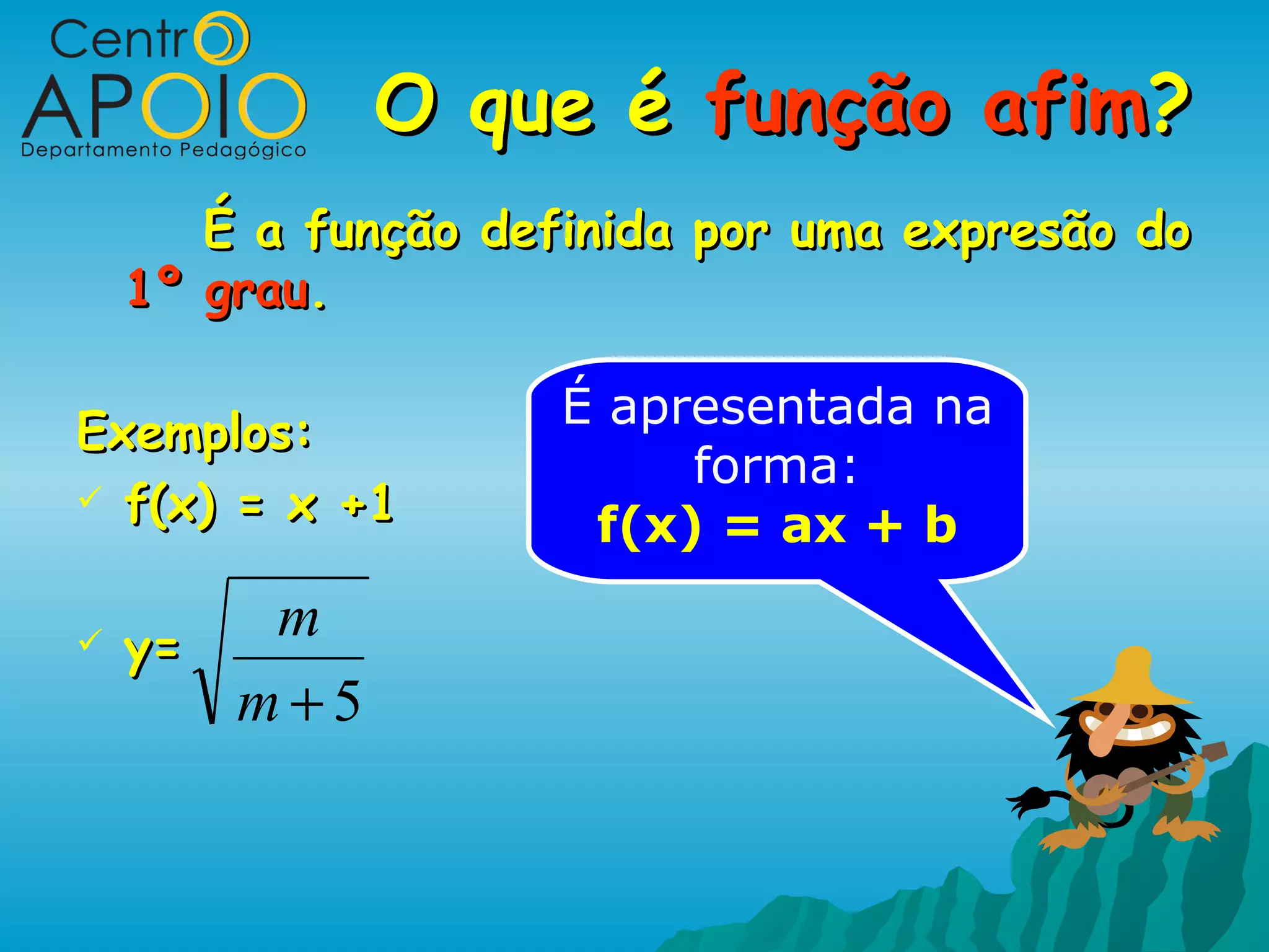 O que é função afim?
       É a função definida por uma expresão do
    1º grau.

                     É apresentada na
Exemplos:
                          forma:
 f(x) = x +1
                      f(x) = ax + b

   y=
        m
       m+5
 