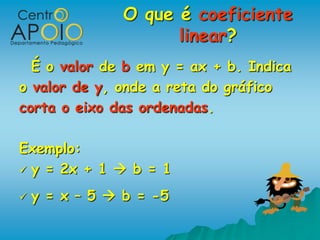 O que é coeficiente
                      linear?
  É o valor de b em y = ax + b. Indica
o valor de y, onde a reta do gráfico
corta o eixo das ordenadas.

Exemplo:
 y = 2x + 1  b = 1

   y = x – 5  b = -5
 