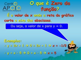 O que é Zero da
                      função?
  É o valor de x onde a reta do gráfico
corta o eixo das abscissas.
      Ou seja, o valor de x para y = 0.



Exemplos:
   y = 2x + 1  0 = 2x + 1  x = -1/2

   y = x – 5  0 = x – 5  x = 5
 