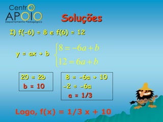 Soluções
I) f(-6) = 8 e f(6) = 12

               8     6a b
 y = ax + b
               12 6a b
   20 = 2b       8 = -6a + 10
    b = 10      -2 = -6a
                  a = 1/3

 Logo, f(x) = 1/3 x + 10
 