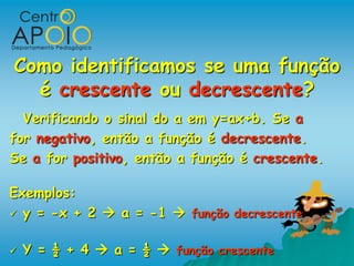Como identificamos se uma função
  é crescente ou decrescente?
  Verificando o sinal do a em y=ax+b. Se a
for negativo, então a função é decrescente.
Se a for positivo, então a função é crescente.

Exemplos:
 y = -x + 2  a = -1  função decrescente


   Y = ½ + 4  a = ½  função crescente
 