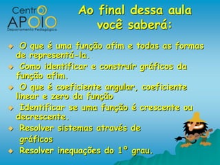 Ao final dessa aula
                  você saberá:
  O que é uma função afim e todas as formas
 de representá-la.
 Como identificar e construir gráficos da
 função afim.
 O que é coeficiente angular, coeficiente
 linear e zero da função
 Identificar se uma função é crescente ou
 decrescente.
 Resolver sistemas através de
   gráficos
 Resolver inequações do 1º grau.
 