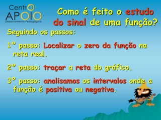 Como é feito o estudo
             do sinal de uma função?
Seguindo os passos:
1º passo: Localizar o zero da função na
 reta real.
2º passo: traçar a reta do gráfico.
3º passo: analisamos os intervalos onde a
 função é positiva ou negativa.
 