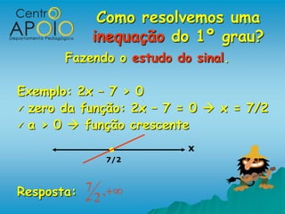 Como resolvemos uma
            inequação do 1º grau?
        Fazendo o estudo do sinal.

Exemplo: 2x – 7 > 0
 zero da função: 2x – 7 = 0  x = 7/2
 a > 0  função crescente

                           x
                  7/2



Resposta: 7 2 ,
 