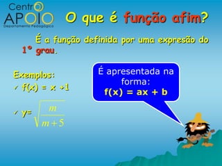 O que é função afim?
       É a função definida por uma expresão do
    1º grau.

Exemplos:            É apresentada na
                          forma:
 f(x) = x +1
                      f(x) = ax + b

   y=    m
         m 5
 