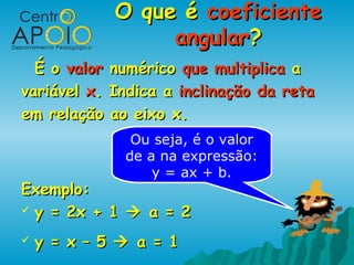 O que é coeficiente
                  angular?
  É o valor numérico que multiplica a
variável x. Indica a inclinação da reta
em relação ao eixo x.
               Ou seja, é o valor
              de a na expressão:
                  y = ax + b.
Exemplo:
 y = 2x + 1  a = 2

   y = x – 5  a = 1
 