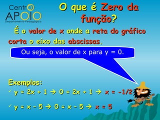 O que é Zero da
                      função?
  É o valor de x onde a reta do gráfico
corta o eixo das abscissas.
      Ou seja, o valor de x para y = 0.



Exemplos:
   y = 2x + 1  0 = 2x + 1  x = -1/2

   y = x – 5  0 = x – 5  x = 5
 