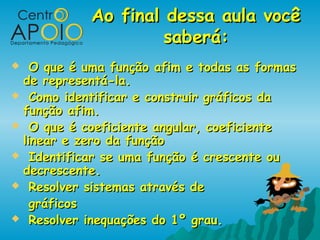 Ao final dessa aula você
                     saberá:
  O que é uma função afim e todas as formas
 de representá-la.
 Como identificar e construir gráficos da
 função afim.
 O que é coeficiente angular, coeficiente
 linear e zero da função
 Identificar se uma função é crescente ou
 decrescente.
 Resolver sistemas através de

   gráficos
 Resolver inequações do 1º grau.
 