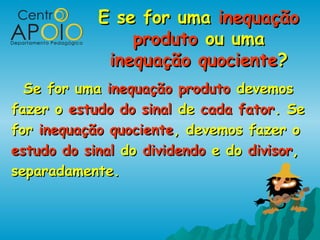 E se for uma inequação
                produto ou uma
             inequação quociente?
  Se for uma inequação produto devemos
fazer o estudo do sinal de cada fator. Se
for inequação quociente, devemos fazer o
estudo do sinal do dividendo e do divisor,
separadamente.
 